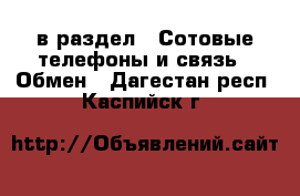  в раздел : Сотовые телефоны и связь » Обмен . Дагестан респ.,Каспийск г.